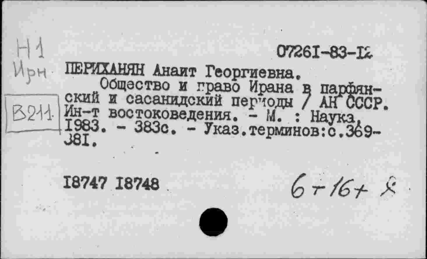 ﻿H d	07261-83-12
Ut>H ПЕРИХАНЯН Анаит Георгиевна.
Общество и право Ирана в парфян-ский и сасанидский периода / АНСССР 3244- Ин-т востоковедения. - М. : Наука.
—----- злМ* " 383с. - Указ.терминов:с,Зь9-
J81.
18747 18748